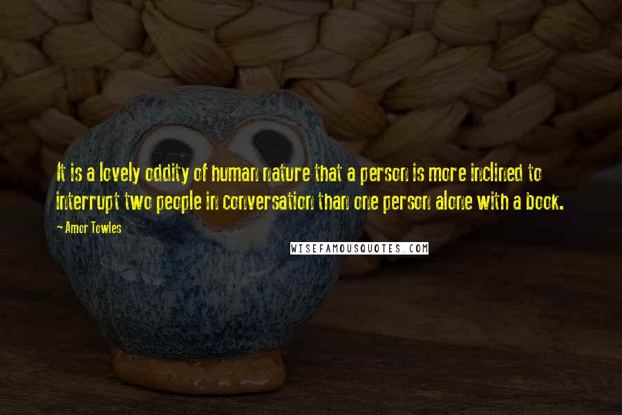 Amor Towles Quotes: It is a lovely oddity of human nature that a person is more inclined to interrupt two people in conversation than one person alone with a book.