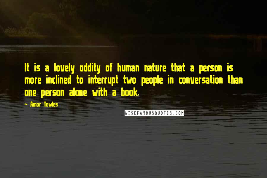 Amor Towles Quotes: It is a lovely oddity of human nature that a person is more inclined to interrupt two people in conversation than one person alone with a book.