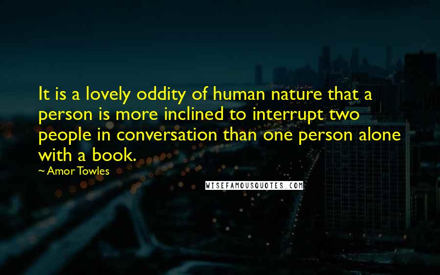 Amor Towles Quotes: It is a lovely oddity of human nature that a person is more inclined to interrupt two people in conversation than one person alone with a book.