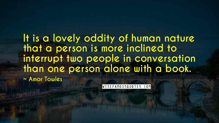 Amor Towles Quotes: It is a lovely oddity of human nature that a person is more inclined to interrupt two people in conversation than one person alone with a book.