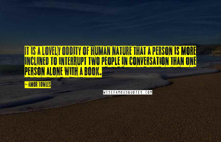 Amor Towles Quotes: It is a lovely oddity of human nature that a person is more inclined to interrupt two people in conversation than one person alone with a book.