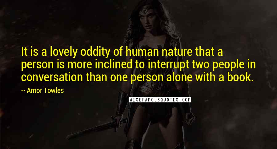 Amor Towles Quotes: It is a lovely oddity of human nature that a person is more inclined to interrupt two people in conversation than one person alone with a book.