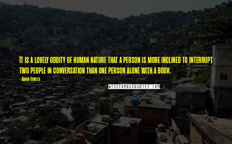 Amor Towles Quotes: It is a lovely oddity of human nature that a person is more inclined to interrupt two people in conversation than one person alone with a book.