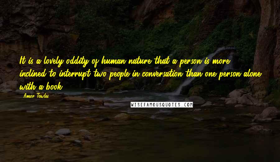 Amor Towles Quotes: It is a lovely oddity of human nature that a person is more inclined to interrupt two people in conversation than one person alone with a book.