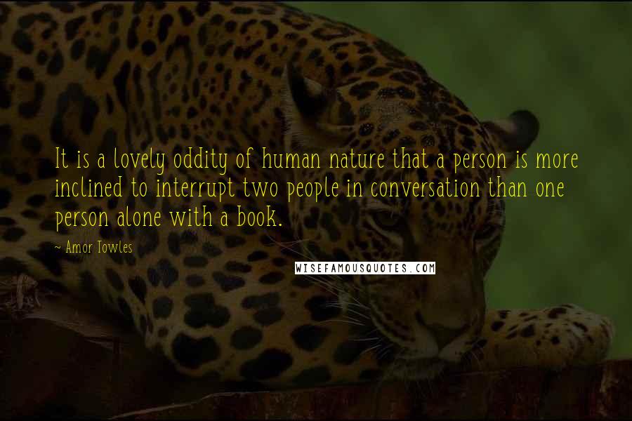 Amor Towles Quotes: It is a lovely oddity of human nature that a person is more inclined to interrupt two people in conversation than one person alone with a book.