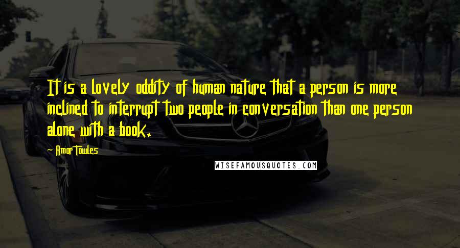 Amor Towles Quotes: It is a lovely oddity of human nature that a person is more inclined to interrupt two people in conversation than one person alone with a book.