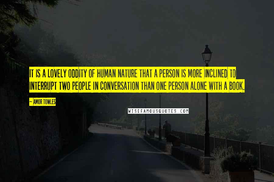 Amor Towles Quotes: It is a lovely oddity of human nature that a person is more inclined to interrupt two people in conversation than one person alone with a book.