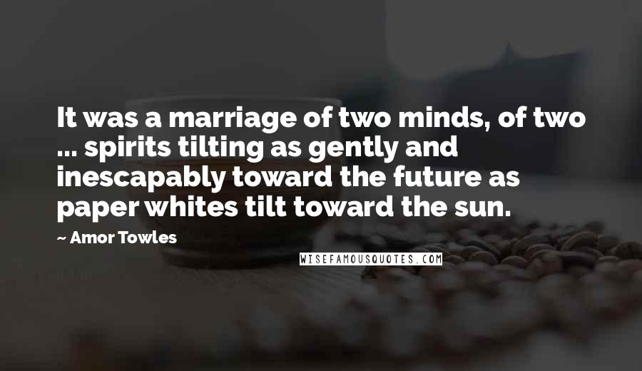Amor Towles Quotes: It was a marriage of two minds, of two ... spirits tilting as gently and inescapably toward the future as paper whites tilt toward the sun.