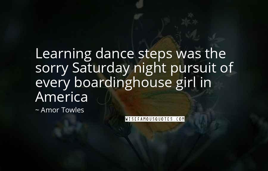 Amor Towles Quotes: Learning dance steps was the sorry Saturday night pursuit of every boardinghouse girl in America