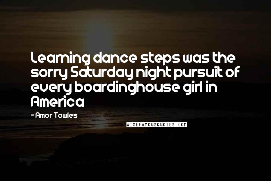 Amor Towles Quotes: Learning dance steps was the sorry Saturday night pursuit of every boardinghouse girl in America