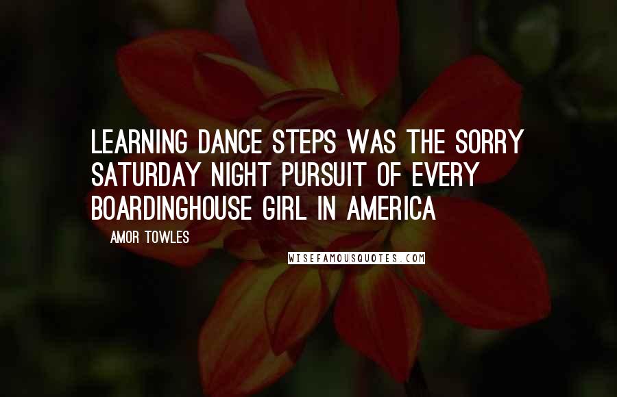 Amor Towles Quotes: Learning dance steps was the sorry Saturday night pursuit of every boardinghouse girl in America