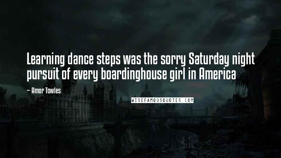 Amor Towles Quotes: Learning dance steps was the sorry Saturday night pursuit of every boardinghouse girl in America