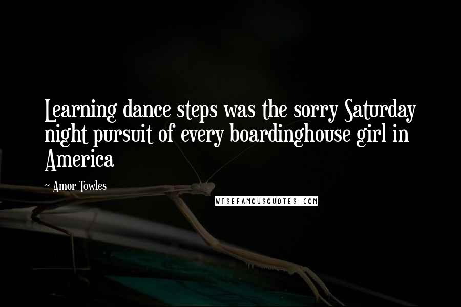 Amor Towles Quotes: Learning dance steps was the sorry Saturday night pursuit of every boardinghouse girl in America