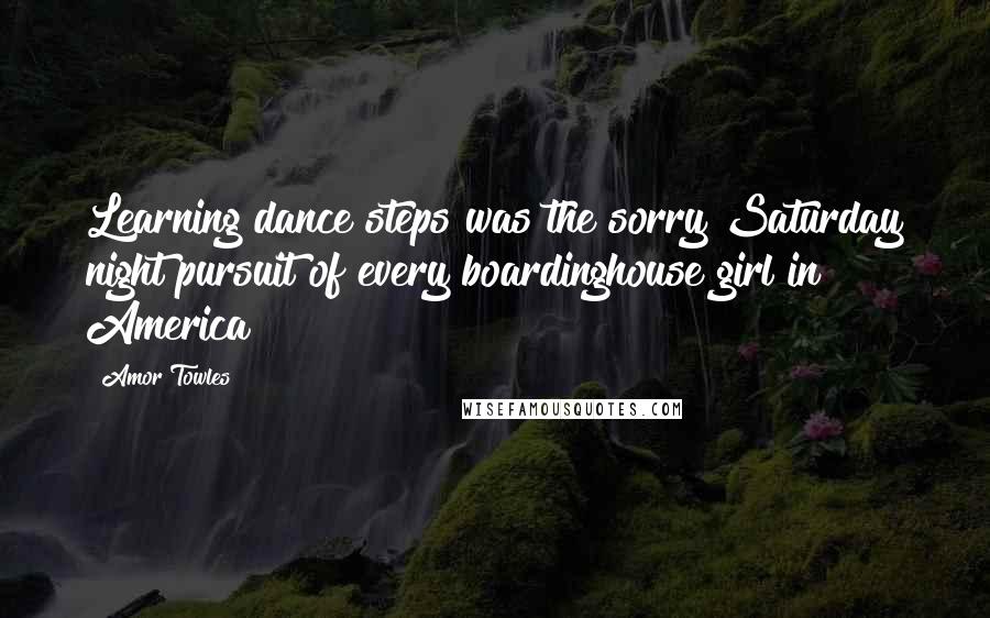 Amor Towles Quotes: Learning dance steps was the sorry Saturday night pursuit of every boardinghouse girl in America