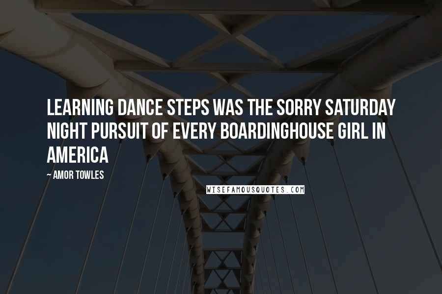 Amor Towles Quotes: Learning dance steps was the sorry Saturday night pursuit of every boardinghouse girl in America