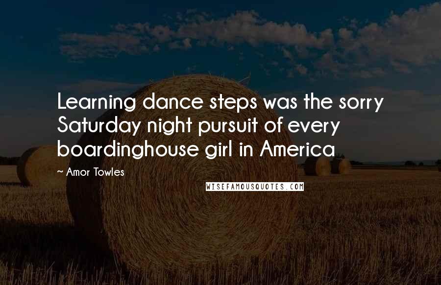 Amor Towles Quotes: Learning dance steps was the sorry Saturday night pursuit of every boardinghouse girl in America