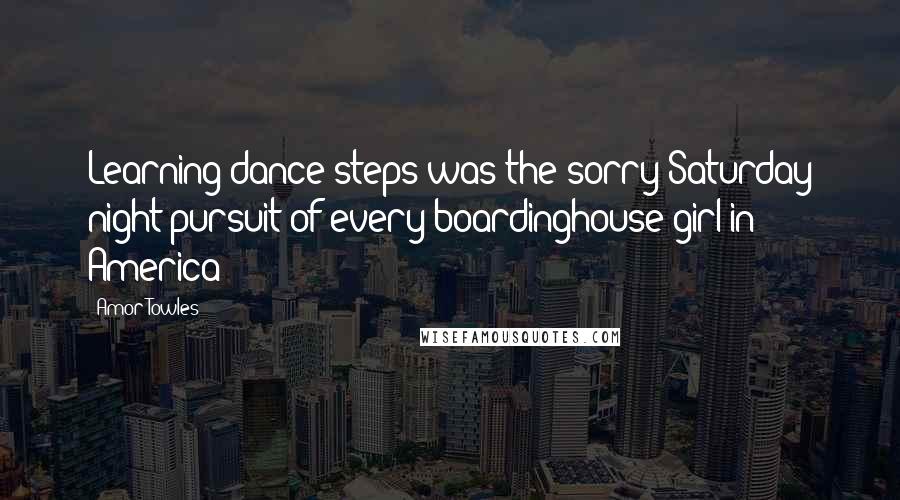 Amor Towles Quotes: Learning dance steps was the sorry Saturday night pursuit of every boardinghouse girl in America