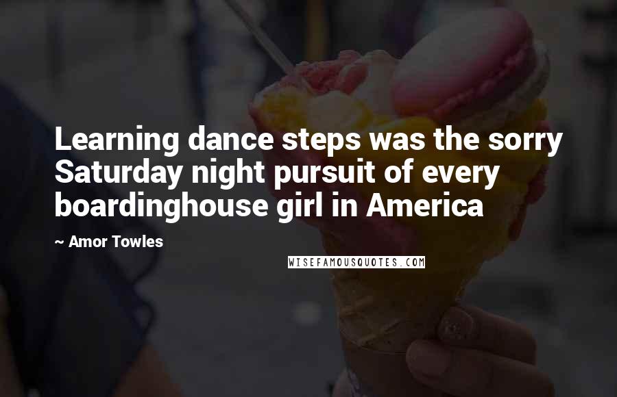 Amor Towles Quotes: Learning dance steps was the sorry Saturday night pursuit of every boardinghouse girl in America