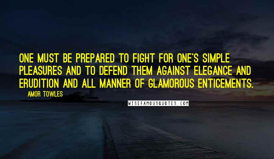 Amor Towles Quotes: One must be prepared to fight for one's simple pleasures and to defend them against elegance and erudition and all manner of glamorous enticements.