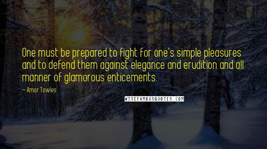 Amor Towles Quotes: One must be prepared to fight for one's simple pleasures and to defend them against elegance and erudition and all manner of glamorous enticements.