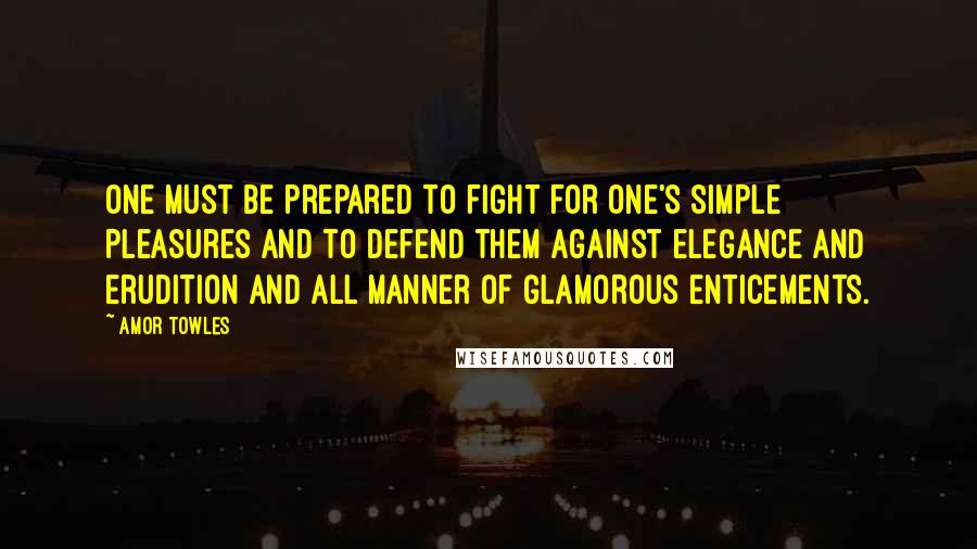 Amor Towles Quotes: One must be prepared to fight for one's simple pleasures and to defend them against elegance and erudition and all manner of glamorous enticements.