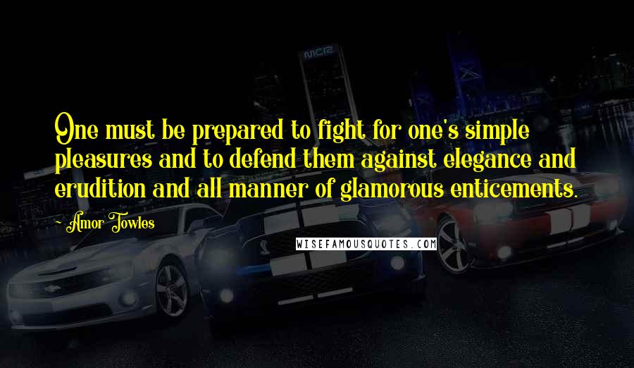 Amor Towles Quotes: One must be prepared to fight for one's simple pleasures and to defend them against elegance and erudition and all manner of glamorous enticements.