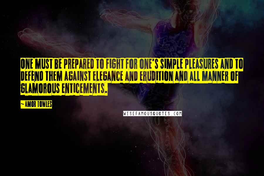 Amor Towles Quotes: One must be prepared to fight for one's simple pleasures and to defend them against elegance and erudition and all manner of glamorous enticements.