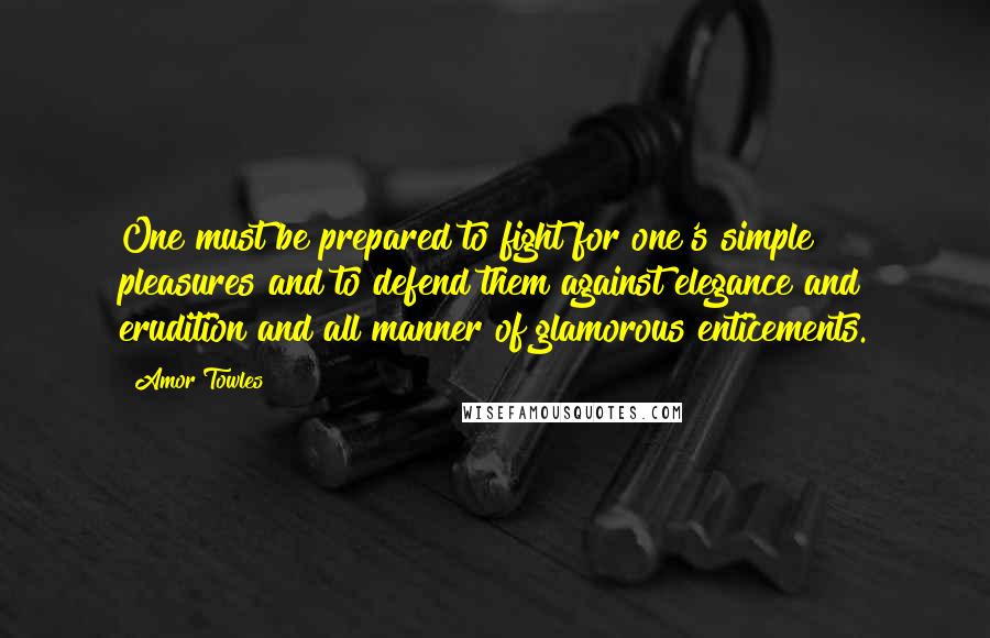 Amor Towles Quotes: One must be prepared to fight for one's simple pleasures and to defend them against elegance and erudition and all manner of glamorous enticements.