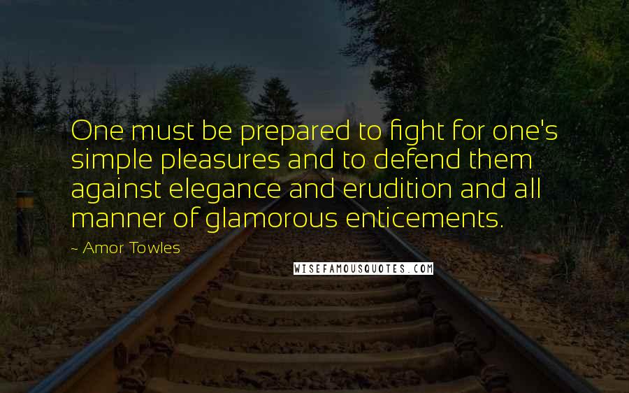 Amor Towles Quotes: One must be prepared to fight for one's simple pleasures and to defend them against elegance and erudition and all manner of glamorous enticements.