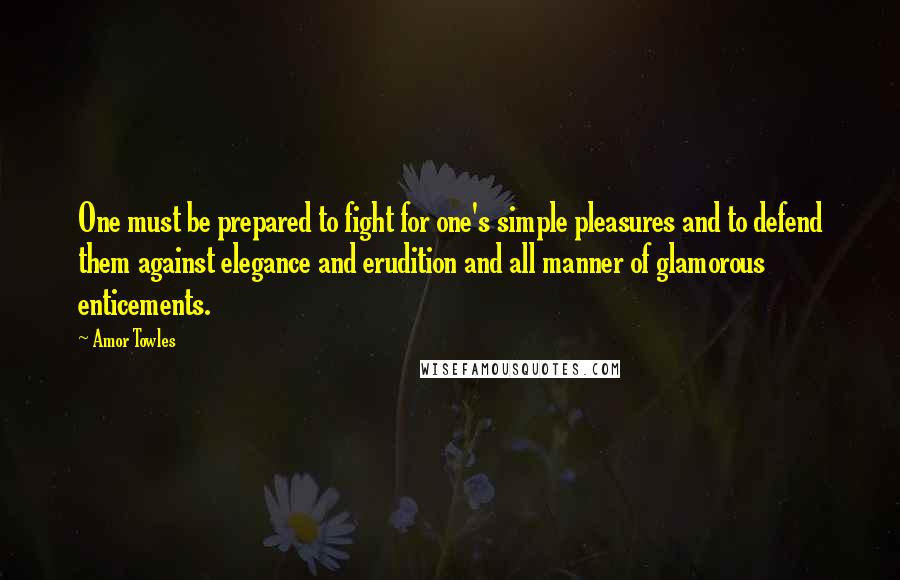 Amor Towles Quotes: One must be prepared to fight for one's simple pleasures and to defend them against elegance and erudition and all manner of glamorous enticements.