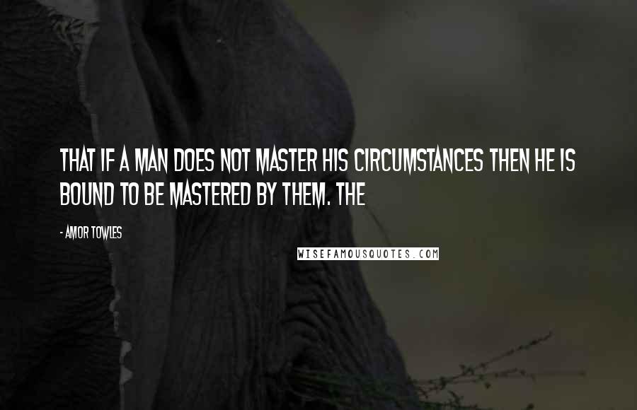 Amor Towles Quotes: that if a man does not master his circumstances then he is bound to be mastered by them. The