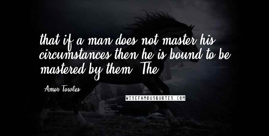 Amor Towles Quotes: that if a man does not master his circumstances then he is bound to be mastered by them. The