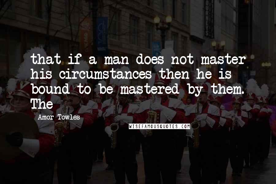 Amor Towles Quotes: that if a man does not master his circumstances then he is bound to be mastered by them. The