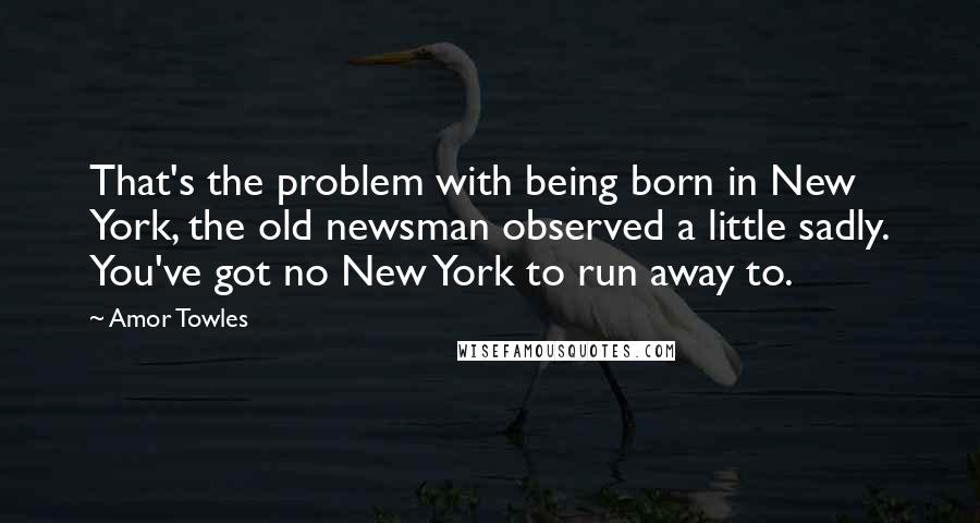 Amor Towles Quotes: That's the problem with being born in New York, the old newsman observed a little sadly. You've got no New York to run away to.