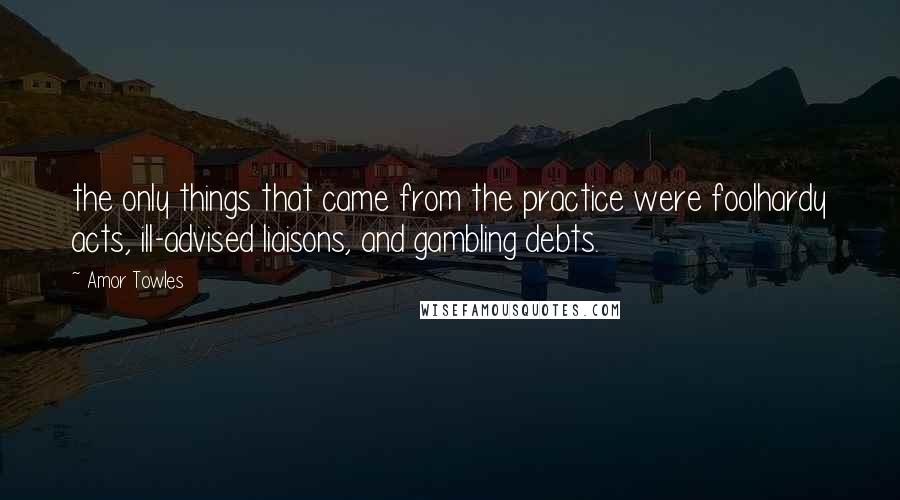 Amor Towles Quotes: the only things that came from the practice were foolhardy acts, ill-advised liaisons, and gambling debts.