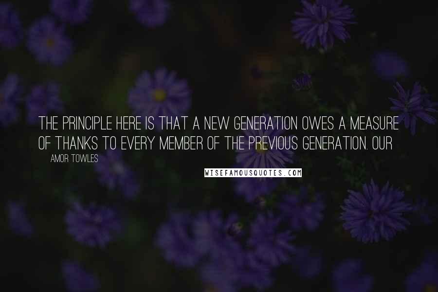 Amor Towles Quotes: The principle here is that a new generation owes a measure of thanks to every member of the previous generation. Our