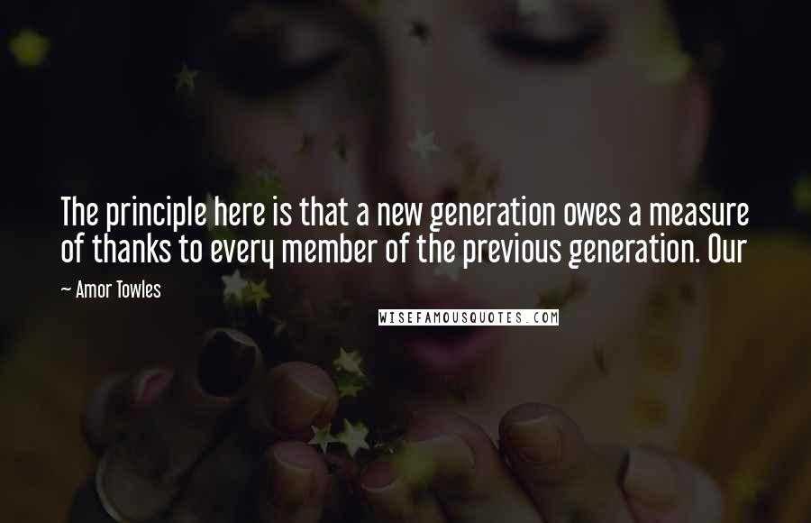 Amor Towles Quotes: The principle here is that a new generation owes a measure of thanks to every member of the previous generation. Our