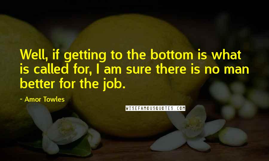 Amor Towles Quotes: Well, if getting to the bottom is what is called for, I am sure there is no man better for the job.