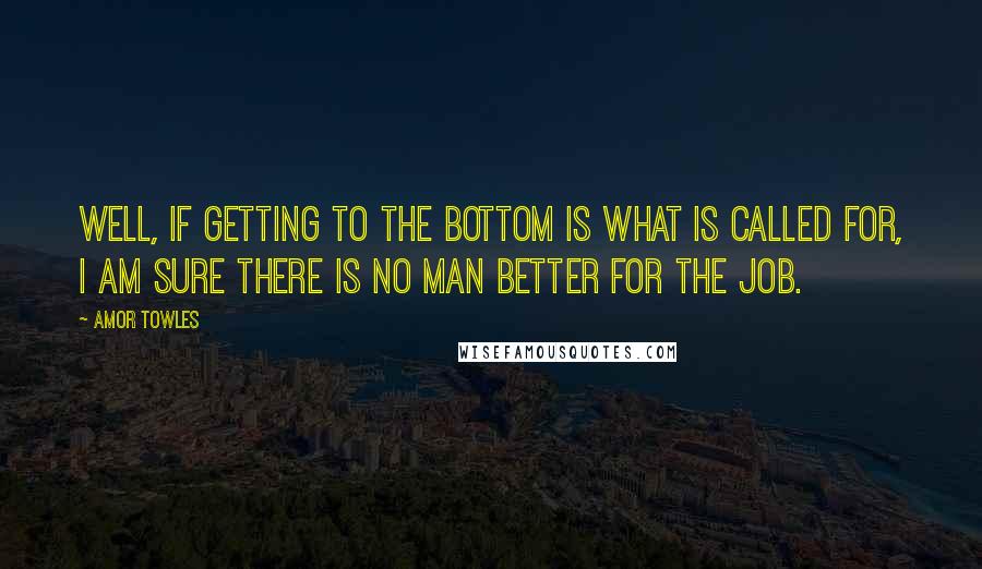 Amor Towles Quotes: Well, if getting to the bottom is what is called for, I am sure there is no man better for the job.