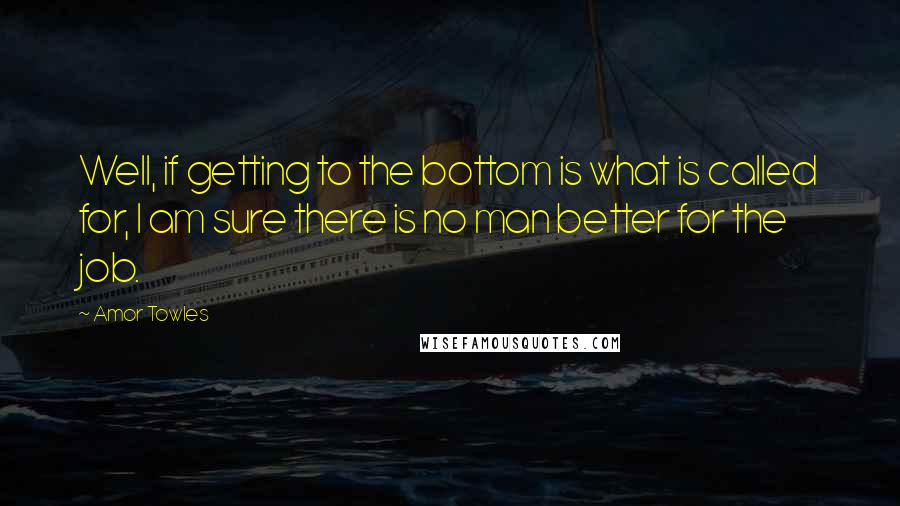 Amor Towles Quotes: Well, if getting to the bottom is what is called for, I am sure there is no man better for the job.