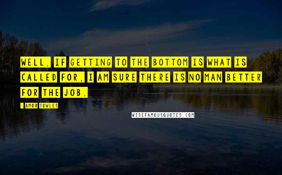 Amor Towles Quotes: Well, if getting to the bottom is what is called for, I am sure there is no man better for the job.