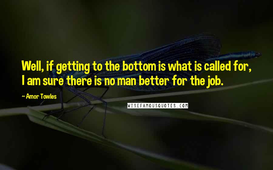 Amor Towles Quotes: Well, if getting to the bottom is what is called for, I am sure there is no man better for the job.