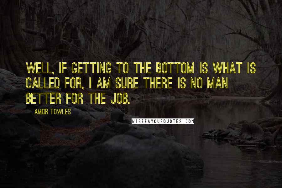 Amor Towles Quotes: Well, if getting to the bottom is what is called for, I am sure there is no man better for the job.