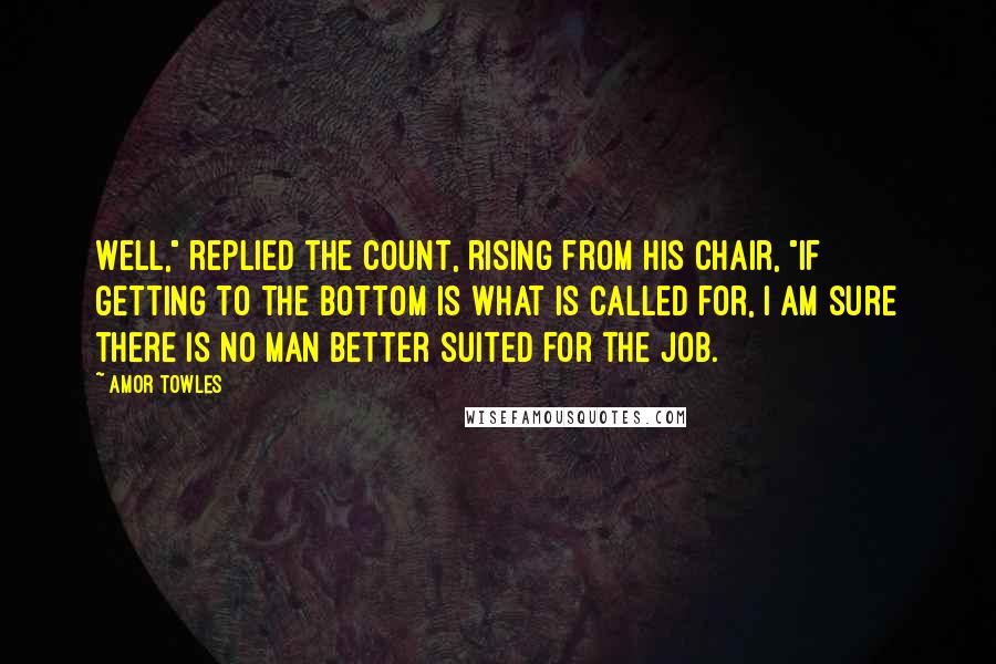 Amor Towles Quotes: Well," replied the Count, rising from his chair, "if getting to the bottom is what is called for, I am sure there is no man better suited for the job.