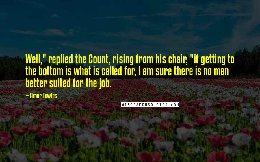 Amor Towles Quotes: Well," replied the Count, rising from his chair, "if getting to the bottom is what is called for, I am sure there is no man better suited for the job.