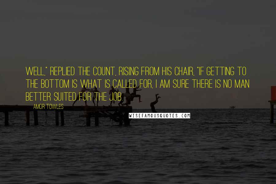 Amor Towles Quotes: Well," replied the Count, rising from his chair, "if getting to the bottom is what is called for, I am sure there is no man better suited for the job.