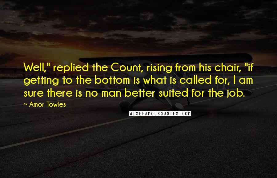 Amor Towles Quotes: Well," replied the Count, rising from his chair, "if getting to the bottom is what is called for, I am sure there is no man better suited for the job.