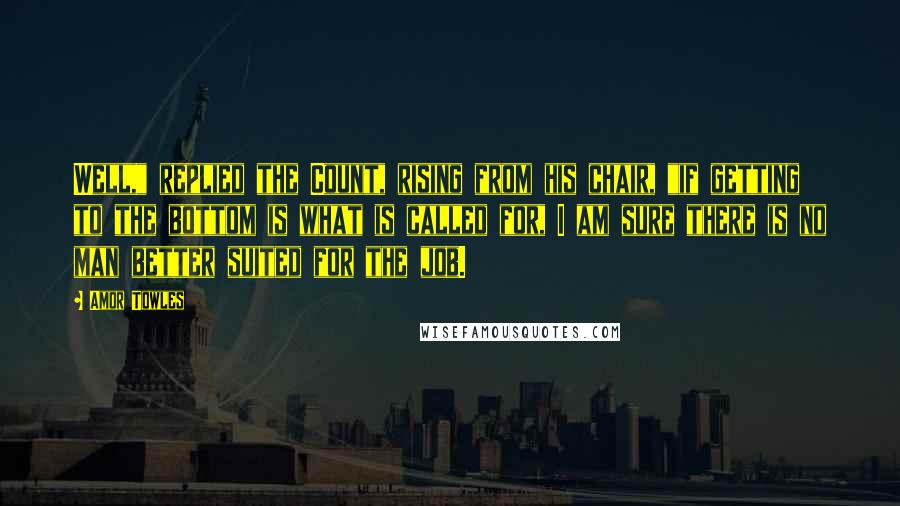 Amor Towles Quotes: Well," replied the Count, rising from his chair, "if getting to the bottom is what is called for, I am sure there is no man better suited for the job.