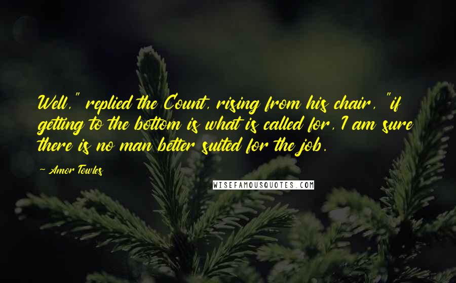 Amor Towles Quotes: Well," replied the Count, rising from his chair, "if getting to the bottom is what is called for, I am sure there is no man better suited for the job.