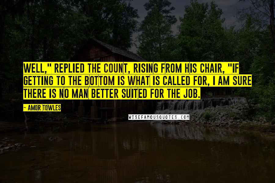 Amor Towles Quotes: Well," replied the Count, rising from his chair, "if getting to the bottom is what is called for, I am sure there is no man better suited for the job.